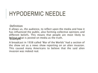HYPODERMIC NEEDLE
Definition
Example
It allows us, the audience, to reflect upon the media and how it
has influenced the public, also forming collective opinions and
different beliefs. This means that people are most likely to
believe what is posted on media as the truth.
A broadcast in 1938 called ‘War of the Worlds’ had a section of
the show set as a news show reporting on an alien invasion.
This caused many Americans to believe that the said alien
invasion was indeed real.
 