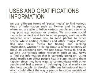 USES AND GRATIFICATIONS
INFORMATION
We use different forms of ‘social media’ to find various
kinds of information such as Twitter and Instagram,
where you are able to follow various people and see what
they post e.g. updates or photos. We also use social
media to connect and talk to other people, such as with
Snapchat which allows you to send photos to other
people whilst adding captions and other things. People
also use social media for finding and seeking
information, whether it being about a certain celebrity or
about an upcoming film, we use social media to find it.
We also use various other recourses such as BBC News
to find out information that is currently going on. Using
social media can effect people health state, making them
happier since they have ways to communicate with other
people and feel a sense of belonging. Social media can
also help people to develop different behavioural traits
which could affect the way a person functions outside of
 
