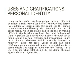 USES AND GRATIFICATIONS
PERSONAL IDENTITY
Using social media can help people develop different
behavioural traits which could effect the way that person
lives outside of social media. This could lead the person
to communicate differently with people in and out of
social media, which could also lead to the person making
different friends who also have the same behavioural
traits. A person could identify with others through social
media about a certain celebrity and inspirational figure
or a fictional character which normally involves a
relatively ‘large’ fan-base. Social media can help
reinforce a persons personal values. I use social media to
communicate and keep in touch with my friends. I also
use it to see what celebrities I like are doing, through
apps such as Instagram etc…
 