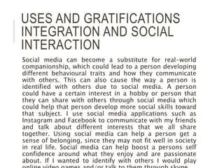 USES AND GRATIFICATIONS
INTEGRATION AND SOCIAL
INTERACTION
Social media can become a substitute for real-world
companionship, which could lead to a person developing
different behavioural traits and how they communicate
with others. This can also cause the way a person is
identified with others due to social media. A person
could have a certain interest in a hobby or person that
they can share with others through social media which
could help that person develop more social skills toward
that subject. I use social media applications such as
Instagram and Facebook to communicate with my friends
and talk about different interests that we all share
together. Using social media can help a person get a
sense of belonging, since they may not fit well in society
in real life. Social media can help boost a persons self
confidence around what they enjoy and are passionate
about. If I wanted to identify with others I would play
 