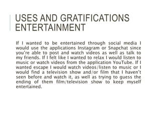 USES AND GRATIFICATIONS
ENTERTAINMENT
If I wanted to be entertained through social media I
would use the applications Instagram or Snapchat since
you’re able to post and watch videos as well as talk to
my friends. If I felt like I wanted to relax I would listen to
music or watch videos from the application YouTube. If I
wanted escape I would watch videos/listen to music or I
would find a television show and/or film that I haven’t
seen before and watch it, as well as trying to guess the
ending of them film/television show to keep myself
entertained.
 
