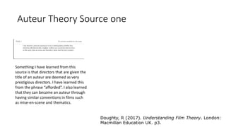 Auteur Theory Source one
Something I have learned from this
source is that directors that are given the
title of an auteur are deemed as very
prestigious directors. I have learned this
from the phrase “afforded”. I also learned
that they can become an auteur through
having similar conventions in films such
as mise-en-scene and thematics.
Doughty, R (2017). Understanding Film Theory. London:
Macmillan Education UK. p3.
 