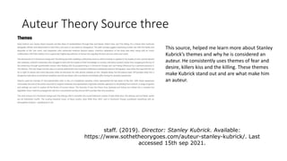 Auteur Theory Source three
This source, helped me learn more about Stanley
Kubrick’s themes and why he is considered an
auteur. He consistently uses themes of fear and
desire, killers kiss and the killing. These themes
make Kubrick stand out and are what make him
an auteur.
staff. (2019). Director: Stanley Kubrick. Available:
https://www.sothetheorygoes.com/auteur-stanley-kubrick/. Last
accessed 15th sep 2021.
 
