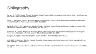 Bibliography
Ferrari, A. (2019). Auteur Theory. Available: https://www.linkedin.com/pulse/what-auteur-theory-why-important-
alex-ferrari. Last accessed 9th Sep 2021.
Anon. (). Reception Theory . Available: https://revisionworld.com/a2-level-level-revision/media-studies-level-
revision/reception-theory. Last accessed 9th Sep 2021.
Lamb, B. (2021). The Hypodermic Needle Theory . Available: https://lessonbucket.com/media-in-minutes/the-
hypodermic-needle-theory/. Last accessed 9th Sep 2021.
Simmons, A. (2017). Male Gaze. Available: https://theconversation.com/explainer-what-does-the-male-gaze-
mean-and-what-about-a-female-gaze-52486. Last accessed 9th Sep 2021.
Doughty, R (2017). Understanding Film Theory. London: Macmillan Education UK. p3.
staff. (2019). Director: Stanley Kubrick. Available: https://www.sothetheorygoes.com/auteur-stanley-kubrick/.
Last accessed 15th sep 2021.
Film, I. (2021). What is Auteur Theory? – Definition and Examples. Available: https://indiefilmhustle.com/auteur-theroy/. Last accessed 15th
sep 2021.
 