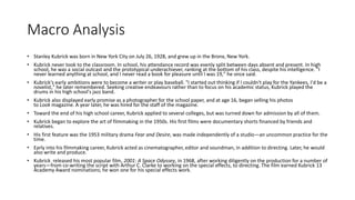 Macro Analysis
• Stanley Kubrick was born in New York City on July 26, 1928, and grew up in the Bronx, New York.
• Kubrick never took to the classroom. In school, his attendance record was evenly split between days absent and present. In high
school, he was a social outcast and the prototypical underachiever, ranking at the bottom of his class, despite his intelligence. "I
never learned anything at school, and I never read a book for pleasure until I was 19," he once said.
• Kubrick's early ambitions were to become a writer or play baseball. "I started out thinking if I couldn't play for the Yankees, I'd be a
novelist," he later remembered. Seeking creative endeavours rather than to focus on his academic status, Kubrick played the
drums in his high school's jazz band.
• Kubrick also displayed early promise as a photographer for the school paper, and at age 16, began selling his photos
to Look magazine. A year later, he was hired for the staff of the magazine.
• Toward the end of his high school career, Kubrick applied to several colleges, but was turned down for admission by all of them.
• Kubrick began to explore the art of filmmaking in the 1950s. His first films were documentary shorts financed by friends and
relatives.
• His first feature was the 1953 military drama Fear and Desire, was made independently of a studio—an uncommon practice for the
time.
• Early into his filmmaking career, Kubrick acted as cinematographer, editor and soundman, in addition to directing. Later, he would
also write and produce.
• Kubrick released his most popular film, 2001: A Space Odyssey, in 1968, after working diligently on the production for a number of
years—from co-writing the script with Arthur C. Clarke to working on the special effects, to directing. The film earned Kubrick 13
Academy Award nominations; he won one for his special effects work.
 