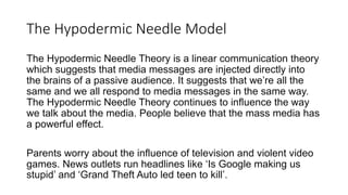 The Hypodermic Needle Model
The Hypodermic Needle Theory is a linear communication theory
which suggests that media messages are injected directly into
the brains of a passive audience. It suggests that we’re all the
same and we all respond to media messages in the same way.
The Hypodermic Needle Theory continues to influence the way
we talk about the media. People believe that the mass media has
a powerful effect.
Parents worry about the influence of television and violent video
games. News outlets run headlines like ‘Is Google making us
stupid’ and ‘Grand Theft Auto led teen to kill’.
 