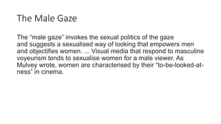 The Male Gaze
The “male gaze” invokes the sexual politics of the gaze
and suggests a sexualised way of looking that empowers men
and objectifies women. ... Visual media that respond to masculine
voyeurism tends to sexualise women for a male viewer. As
Mulvey wrote, women are characterised by their “to-be-looked-at-
ness” in cinema.
 