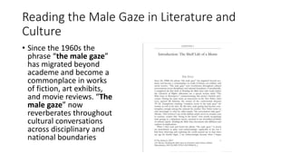 Reading the Male Gaze in Literature and
Culture
• Since the 1960s the
phrase “the male gaze”
has migrated beyond
academe and become a
commonplace in works
of fiction, art exhibits,
and movie reviews. “The
male gaze” now
reverberates throughout
cultural conversations
across disciplinary and
national boundaries
 