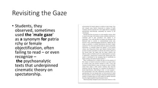 Revisiting the Gaze
• Students, they
observed, sometimes
used the 'male gaze'
as a synonym for patria
rchy or female
objectification, often
failing to read – or even
recognize –
the psychoanalytic
texts that underpinned
cinematic theory on
spectatorship.
 
