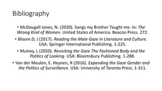 Bibliography
• McDougall Jones, N. (2020). Songs my Brother Taught me. In: The
Wrong Kind of Women. United States of America: Beacon Press. 272.
• Bloom.D, J (2017). Reading the Male Gaze in Literature and Culture.
USA: Springer International Publishing. 1-225.
• Mulvey, L (2020). Revisiting the Gaze The Fashioned Body and the
Politics of Looking. USA: Bloomsbury Publishing. 1-288.
• Van der Meulen, E. Heynen, R (2016). Expanding the Gaze Gender and
the Politics of Surveillance. USA: University of Toronto Press. 1-311.
 