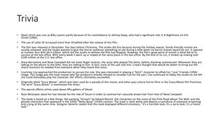 Trivia
• Skeet Ulrich was cast as Billy Loomis partly because of his resemblance to Johnny Depp, who had a significant role in A Nightmare on Elm
Street (1984).
• The use of caller ID increased more than threefold after the release of this film.
• The film was released in December, five days before Christmas. The studio did this because during the holiday season, family friendly movies are
usually released, and the studio wanted to give the horror audience something to see during a time when no horror movies would be out. It opened
at number four with $6.4 million, which led the studio to believe the film had flopped. However, the film's good word of mouth is what led to its
success at the box office. With every week it went up or stayed at the same place in the box office. By the end of its run, it ended up making over
$100 million at the U.S. box office.
• Drew Barrymore and Neve Campbell did not meet Roger Jackson, the actor who played The Voice, before shooting commenced. Whenever they are
talking on the phone to the killer, they are talking to him. In fact, none of the cast met him. Craven thought that would be better to bring out the
shock reactions he needed from everyone when they heard that voice.
• Courtney Cox approached the production to pursue the role. She was interested in playing a "bitch" character to offset her "nice" Friends (1994)
image. This image was the main reason why the producers initially refused to consider Cox for the part. Cox continued to lobby the studio as she felt
she could believably play the character. Her efforts ultimately succeeded.
• Originally titled "Scary Movie", which was later used for a parody of this movie, and other pop culture horror films in the Scary Movie film franchise.
The term "Scary Movie" is mentioned five times.
• The special effects artists used about fifty gallons of blood.
• Rose McGowan dyed her hair blonde for the role of Tatum in order to contrast her naturally brown hair from that of Neve Campbell.
• The mask is based on a few things: the painting "Scream" by Edvard Munch, the characters on the cover of the Pink Floyd album The Wall, and the
ghostly characters that appeared in the 1930s "Betty Boop" (1930) cartoon. The mask is stark white and depicts a caricature of someone screaming
and crying at the same time. Designer Sleiertin stated that the mask displayed different emotions, "It's a horrible look, it's a sorry look, it's a frantic
look."
 