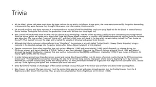 Trivia
• All the killer's phone calls were really done by Roger Jackson on-set with a cell phone. At one point, the crew were contacted by the police demanding
to know who they were, because they thought there was a real killer making the phone calls.
• (At around one hour and thirty minutes) It is mentioned near the end of the film that they used corn syrup dyed red for the blood in several famous
horror movies. During the films climax, the production crew really did use corn syrup dyed red.
• Wes Craven initially turned down the film. He was already busy developing a remake of The Haunting (1963) and was considering distancing himself
from the horror genre. He signed on to direct after Drew Barrymore agreed to appear in the film. Also he was confronted by a young little boy fan who
was about ten. The boy accused Craven of "going soft"; and that he had more guts back in the day when he was making movies like "Last House on
the Left". That pushed him over the edge and he called the people at Miramax and agreed to do Scream.
• Although the killer's costume is often referred to as "Ghostface", the costume is actually called "Father Death". Dewey (David Arquette) brings a
costume in the labelled package into the police station after Sidney (Neve Campbell) is first attacked.
• Despite competition from other box-office fare such as Jerry Maguire (1996) and Mars Attacks! (1996) (which flopped), its release during the
Christmas season, and Variety labelling it "D.O.A." before it was even released, it became the fifteenth highest-grossing film of 1996, well placed
amongst big-budget blockbusters released that year such as Independence Day (1996) and Mission: Impossible (1996). It was shown in theatres for
nearly eight months after its release.
• In order to keep animal lover Drew Barrymore scared and crying, Wes Craven told her real-life stories of animal cruelty. During the DVD commentary,
Craven said: "The night before we started shooting, she told me a horrible story about a newspaper article about a dog being burnt by its owner.
Petrified her, and she started crying as she was telling me this. So, every time that I needed her to get over that edge and into complete tears, I would
just say: 'Drew, lightning the lighter' and she would just burst into tears.“
• Drew Barrymore insisted on shooting all of her scenes barefoot because her part in the movie was brief and she doesn't like wearing shoes.
• Wes Craven: (At around fifty-two minutes) Fred, the janitor. He's wearing a red and green striped sweater, just like Freddy Krueger from the A
Nightmare on Elm Street film franchise. They are also the actual clothes from A Nightmare on Elm Street (1984).
 