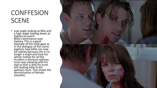 CONFFESION
SCENE
• Low angle looking at Billy and
a high angle looking down at
Sydney to assert
Billie's dominance over
Sydney. This is a good
example of the male gaze as
in the dialogue of the scene
explains how billie can now
kill sydney because she is no
longer a virgin and how his
whole motive for all the
murders is because sydneys
mum was sleeping with his
dad so that is why his mum
left leading billie to kill
sydneys mum. This shows the
demonisation of female
sexuality
 