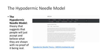 The Hypodermic Needle Model
• The
Hypodermic
Needle Model:
theory that
suggests that
people will just
accept and
believe what
they are shown
with no proof of
it being real. Hypodermic Needle Theory – MEDIA (mediaknite.org)
 