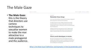 The Male Gaze
• The Male Gaze:
this is the theory
that directors use
camera
techniques to
sexualise women
to make the mor
attractive to a
male protagonist
and the audience.
What is the Male Gaze? Definition and Examples in Film (studiobinder.com)
 