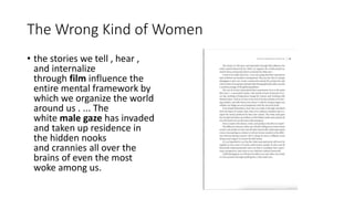 The Wrong Kind of Women
• the stories we tell , hear ,
and internalize
through film influence the
entire mental framework by
which we organize the world
around us . ... The
white male gaze has invaded
and taken up residence in
the hidden nooks
and crannies all over the
brains of even the most
woke among us.
 