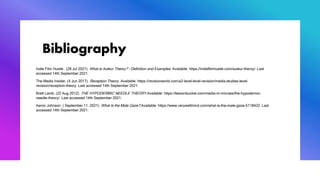 Bibliography
Indie Film Hustle . (28 Jul 2021). What is Auteur Theory? – Definition and Examples. Available: https://indiefilmhustle.com/auteur-theroy/. Last
accessed 14th September 2021.
The Media Insider. (4 Jun 2017). Reception Theory. Available: https://revisionworld.com/a2-level-level-revision/media-studies-level-
revision/reception-theory. Last accessed 14th September 2021.
Brett Lamb. (22 Aug 2012). THE HYPODERMIC NEEDLE THEORY.Available: https://lessonbucket.com/media-in-minutes/the-hypodermic-
needle-theory/. Last accessed 14th September 2021.
Aaron Johnson. ( September 11, 2021). What Is the Male Gaze?.Available: https://www.verywellmind.com/what-is-the-male-gaze-5118422. Last
accessed 14th September 2021.
 