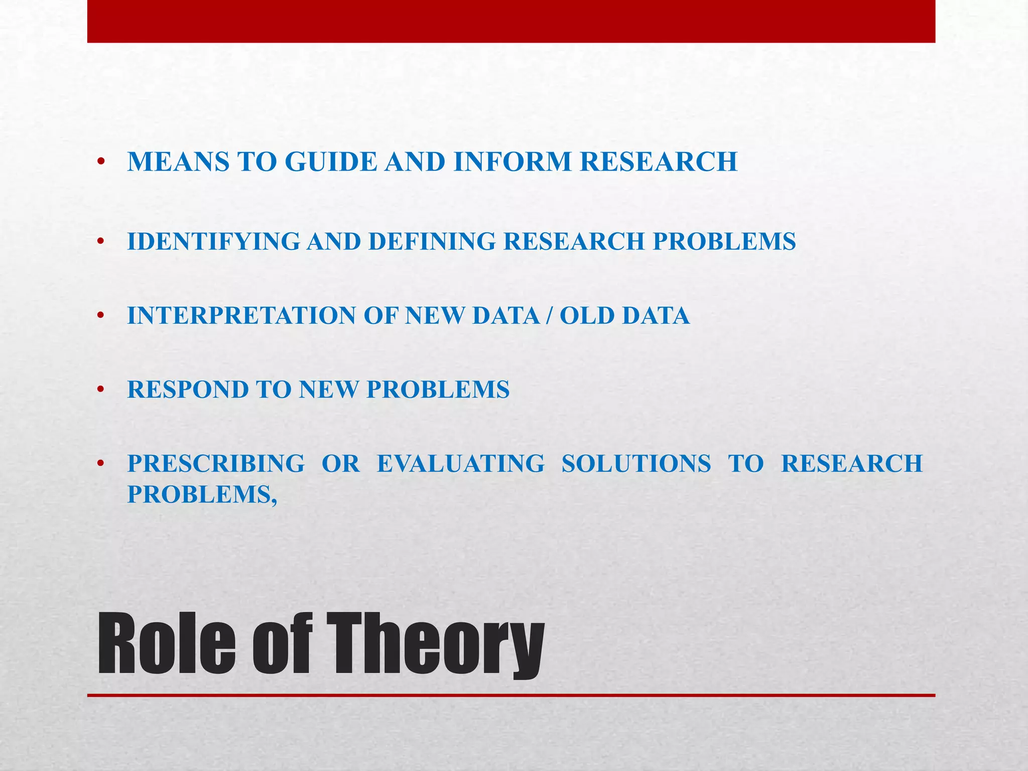 Role of Theory
• MEANS TO GUIDE AND INFORM RESEARCH
• IDENTIFYING AND DEFINING RESEARCH PROBLEMS
• INTERPRETATION OF NEW DATA / OLD DATA
• RESPOND TO NEW PROBLEMS
• PRESCRIBING OR EVALUATING SOLUTIONS TO RESEARCH
PROBLEMS,
 
