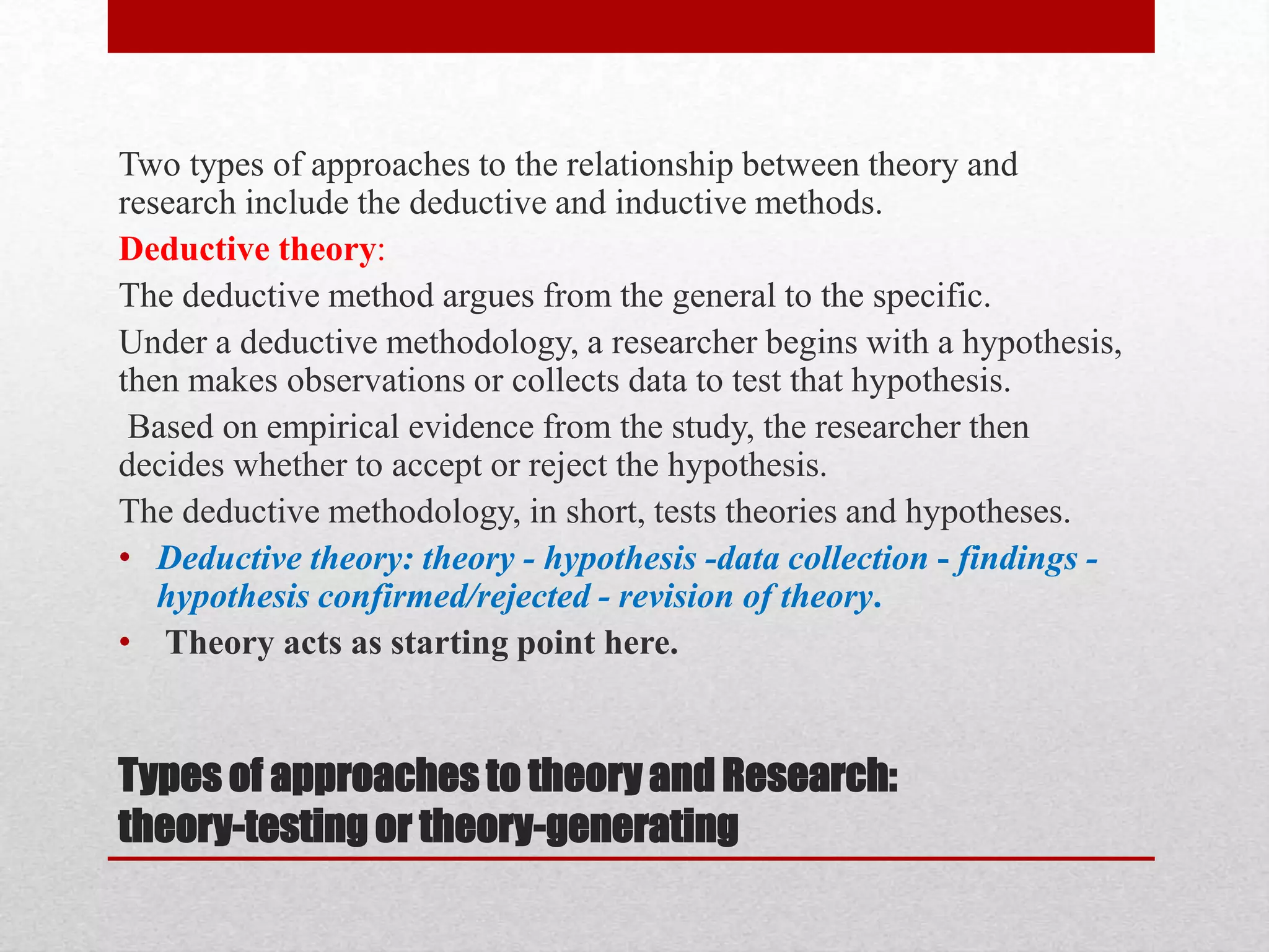 Types of approaches to theory and Research:
theory-testing or theory-generating
Two types of approaches to the relationship between theory and
research include the deductive and inductive methods.
Deductive theory:
The deductive method argues from the general to the specific.
Under a deductive methodology, a researcher begins with a hypothesis,
then makes observations or collects data to test that hypothesis.
Based on empirical evidence from the study, the researcher then
decides whether to accept or reject the hypothesis.
The deductive methodology, in short, tests theories and hypotheses.
• Deductive theory: theory - hypothesis -data collection - findings -
hypothesis confirmed/rejected - revision of theory.
• Theory acts as starting point here.
 