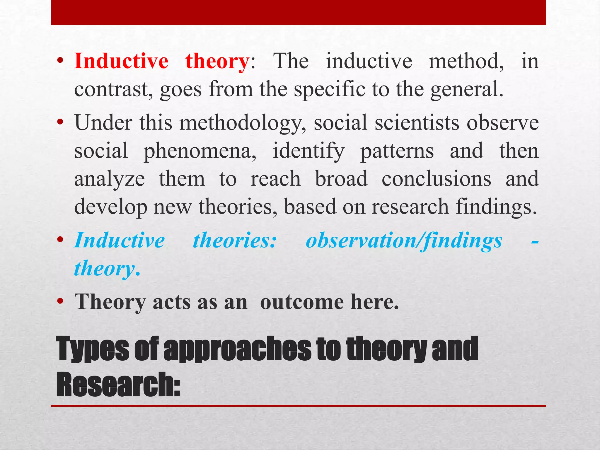 Types of approaches to theory and
Research:
• Inductive theory: The inductive method, in
contrast, goes from the specific to the general.
• Under this methodology, social scientists observe
social phenomena, identify patterns and then
analyze them to reach broad conclusions and
develop new theories, based on research findings.
• Inductive theories: observation/findings -
theory.
• Theory acts as an outcome here.
 