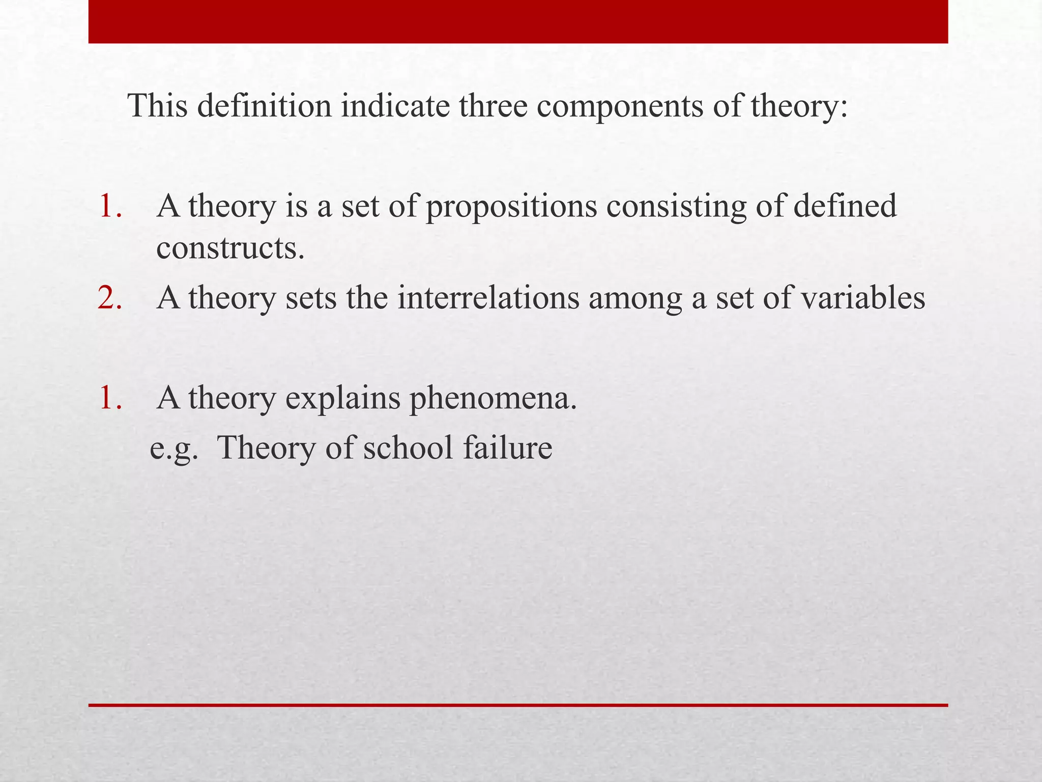 This definition indicate three components of theory:
1. A theory is a set of propositions consisting of defined
constructs.
2. A theory sets the interrelations among a set of variables
1. A theory explains phenomena.
e.g. Theory of school failure
 