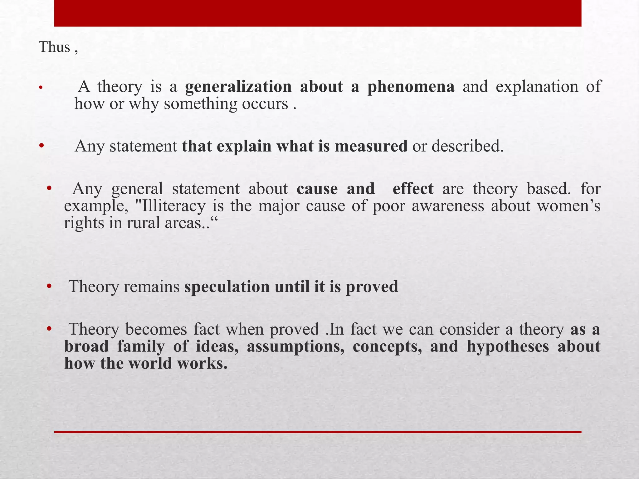 Thus ,
• A theory is a generalization about a phenomena and explanation of
how or why something occurs .
• Any statement that explain what is measured or described.
• Any general statement about cause and effect are theory based. for
example, "Illiteracy is the major cause of poor awareness about women’s
rights in rural areas..“
• Theory remains speculation until it is proved
• Theory becomes fact when proved .In fact we can consider a theory as a
broad family of ideas, assumptions, concepts, and hypotheses about
how the world works.
 