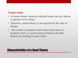Conservatism
• A current theory cannot be replaced unless the new theory
is superior in its virtues.
• Therefore, current theory is not rejected for the sake of
change.
• This criteria is needed so that when a new theory is
proposed, there is a good reason to believe all other
theories are lacking in some virtue
Characteristics of a Good Theory
 