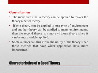 Characteristics of a Good Theory
Generalization
• The more areas that a theory can be applied to makes the
theory a better theory.
• If one theory can be applied to one type of environment
and another theory can be applied to many environments,
then the second theory is a more virtuous theory since it
can be more widely applied.
• Some authors call this virtue the utility of the theory since
those theories that have wider application have more
importance.
 
