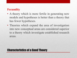 Characteristics of a Good Theory
Fecundity
• A theory which is more fertile in generating new
models and hypotheses is better than a theory that
has fewer hypotheses.
• Theories which expand the area of investigation
into new conceptual areas are considered superior
to a theory which investigate established research
areas.
 