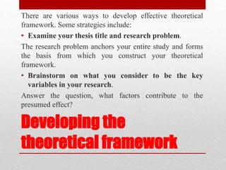 Developing the
theoretical framework
There are various ways to develop effective theoretical
framework. Some strategies include:
• Examine your thesis title and research problem.
The research problem anchors your entire study and forms
the basis from which you construct your theoretical
framework.
• Brainstorm on what you consider to be the key
variables in your research.
Answer the question, what factors contribute to the
presumed effect?
 