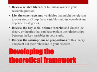 Developing the
theoretical framework
• Review related literature to find answers to your
research question.
• List the constructs and variables that might be relevant
to your study. Group these variables into independent and
dependent categories.
• Review the key social science theories and choose the
theory or theories that can best explain the relationships
between the key variables in your study.
• Discuss the assumptions or propositions of this theory
and point out their relevance to your research.
 