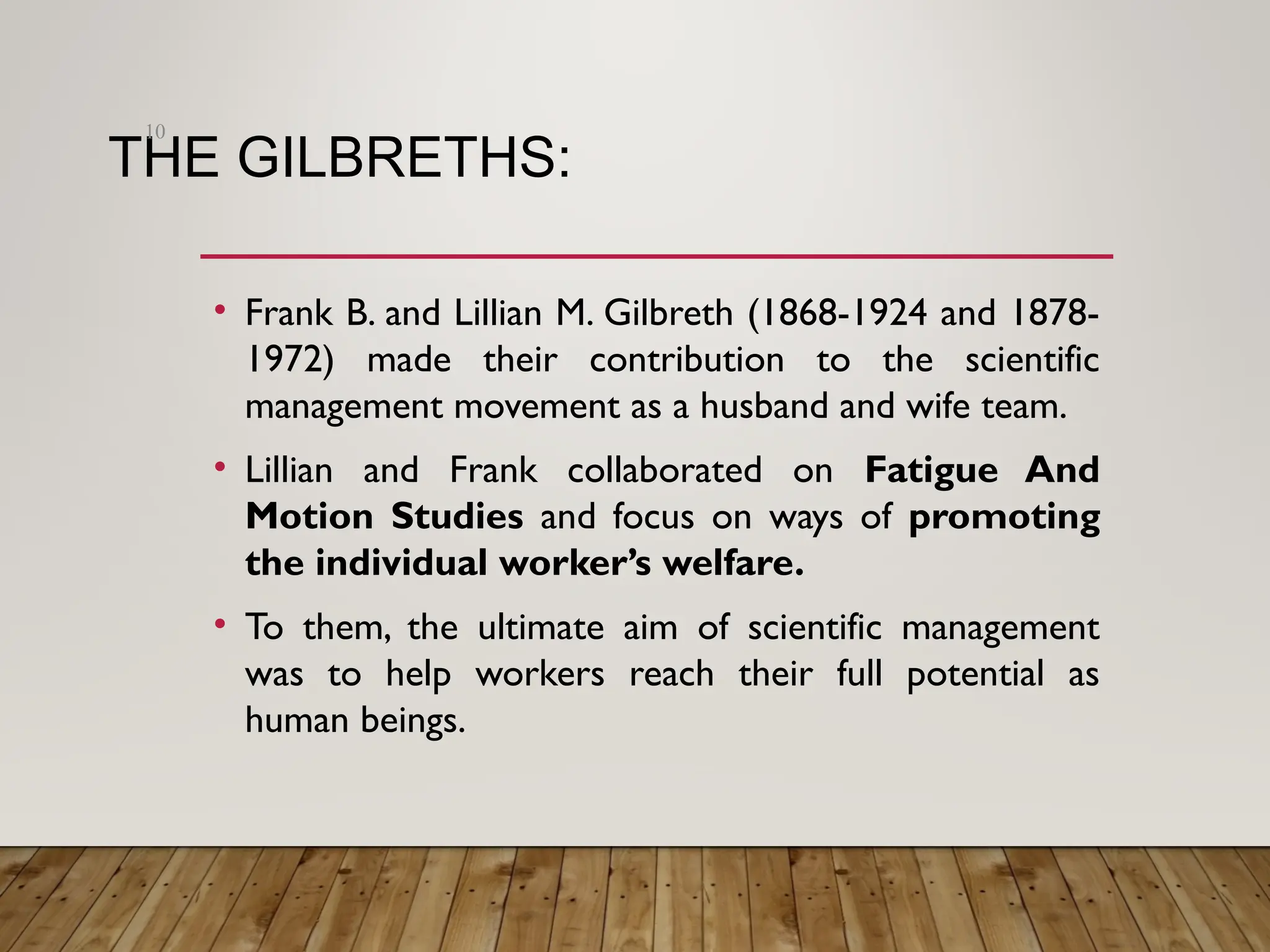 THE GILBRETHS:
• Frank B. and Lillian M. Gilbreth (1868-1924 and 1878-
1972) made their contribution to the scientific
management movement as a husband and wife team.
• Lillian and Frank collaborated on Fatigue And
Motion Studies and focus on ways of promoting
the individual worker’s welfare.
• To them, the ultimate aim of scientific management
was to help workers reach their full potential as
human beings.
10
 