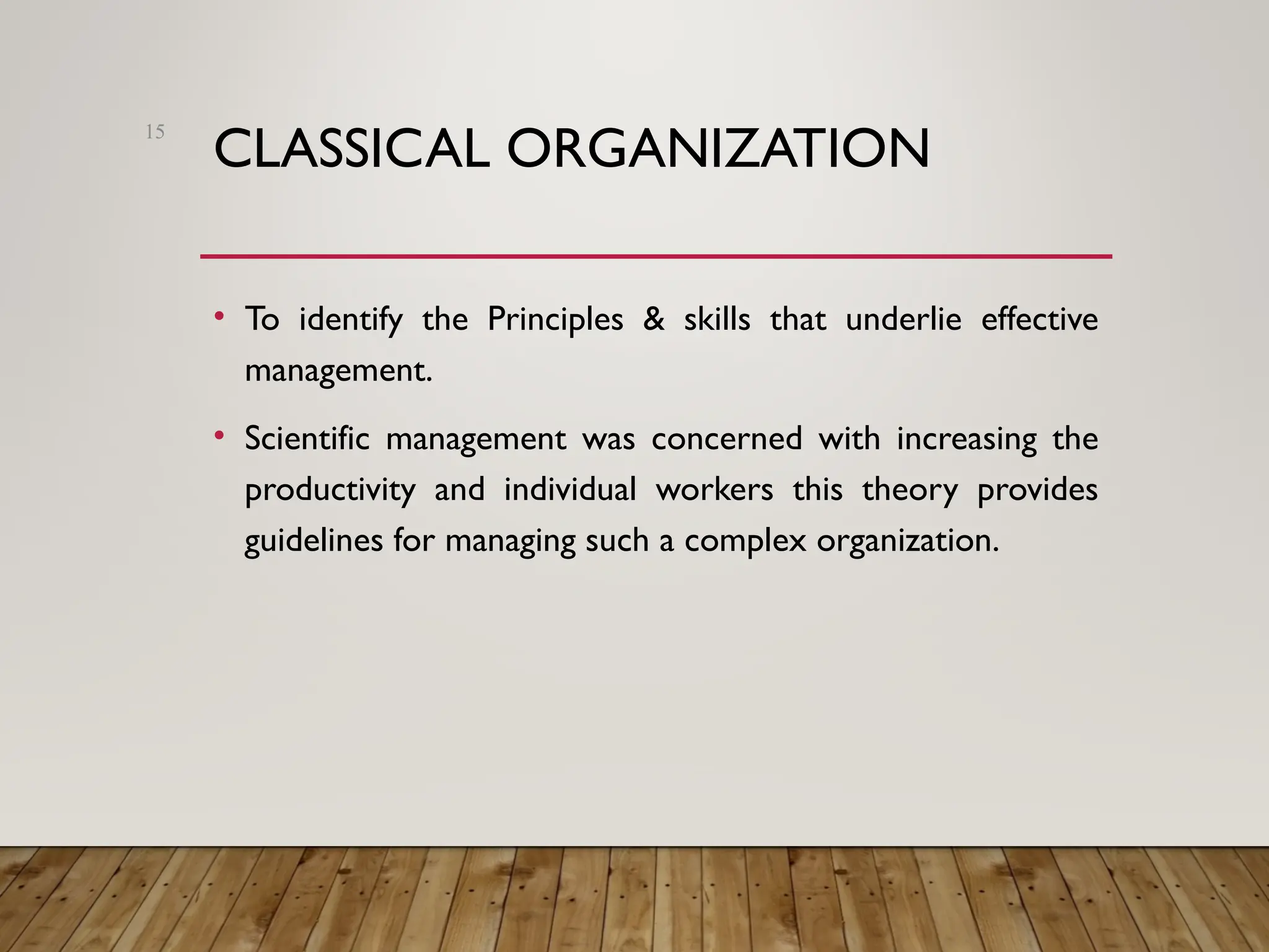 CLASSICAL ORGANIZATION
• To identify the Principles & skills that underlie effective
management.
• Scientific management was concerned with increasing the
productivity and individual workers this theory provides
guidelines for managing such a complex organization.
15
 