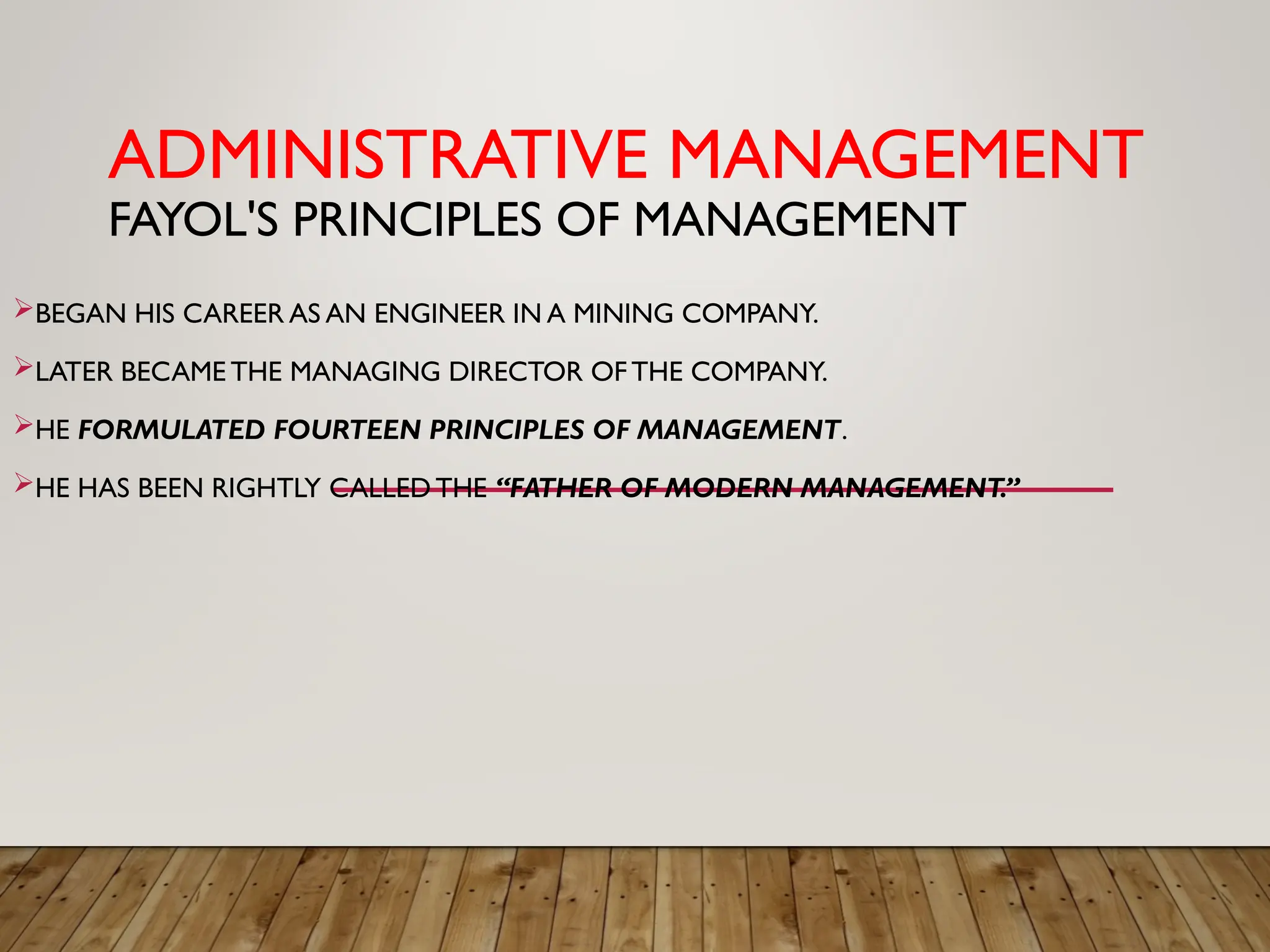 ADMINISTRATIVE MANAGEMENT
FAYOL'S PRINCIPLES OF MANAGEMENT
BEGAN HIS CAREER AS AN ENGINEER IN A MINING COMPANY.
LATER BECAME THE MANAGING DIRECTOR OFTHE COMPANY.
HE FORMULATED FOURTEEN PRINCIPLES OF MANAGEMENT.
HE HAS BEEN RIGHTLY CALLED THE “FATHER OF MODERN MANAGEMENT.”
 
