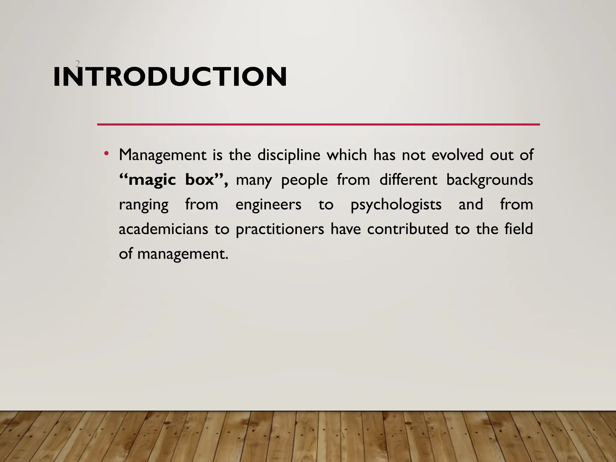 INTRODUCTION
• Management is the discipline which has not evolved out of
“magic box”, many people from different backgrounds
ranging from engineers to psychologists and from
academicians to practitioners have contributed to the field
of management.
2
 