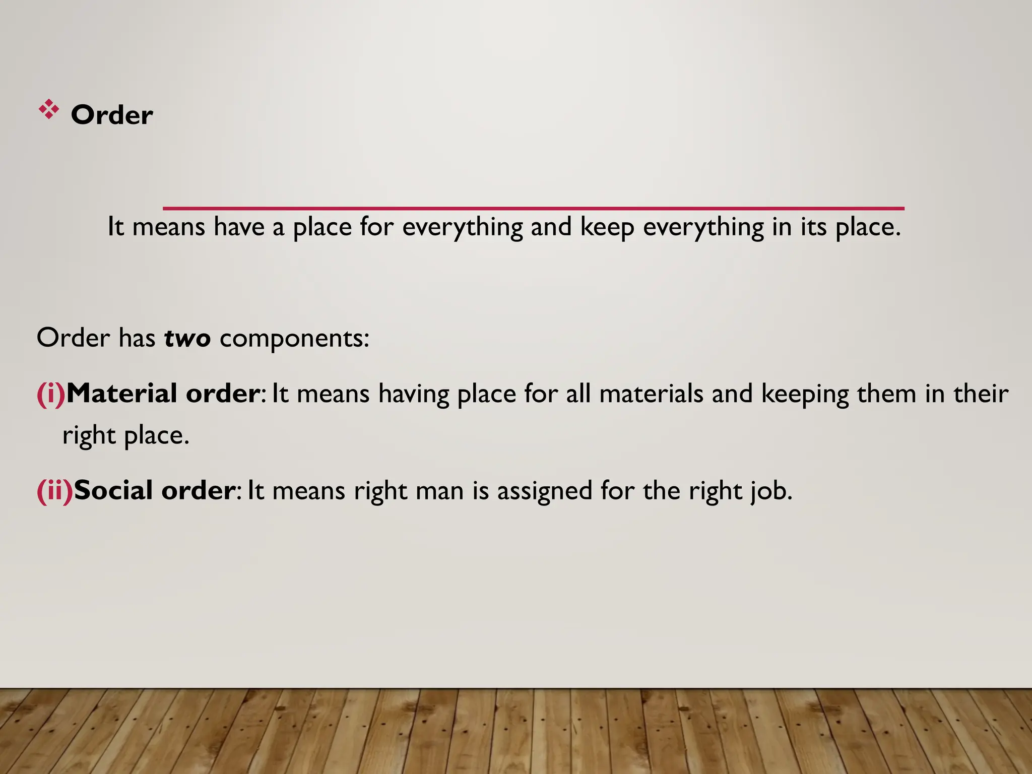  Order
It means have a place for everything and keep everything in its place.
Order has two components:
(i)Material order: It means having place for all materials and keeping them in their
right place.
(ii)Social order: It means right man is assigned for the right job.
 