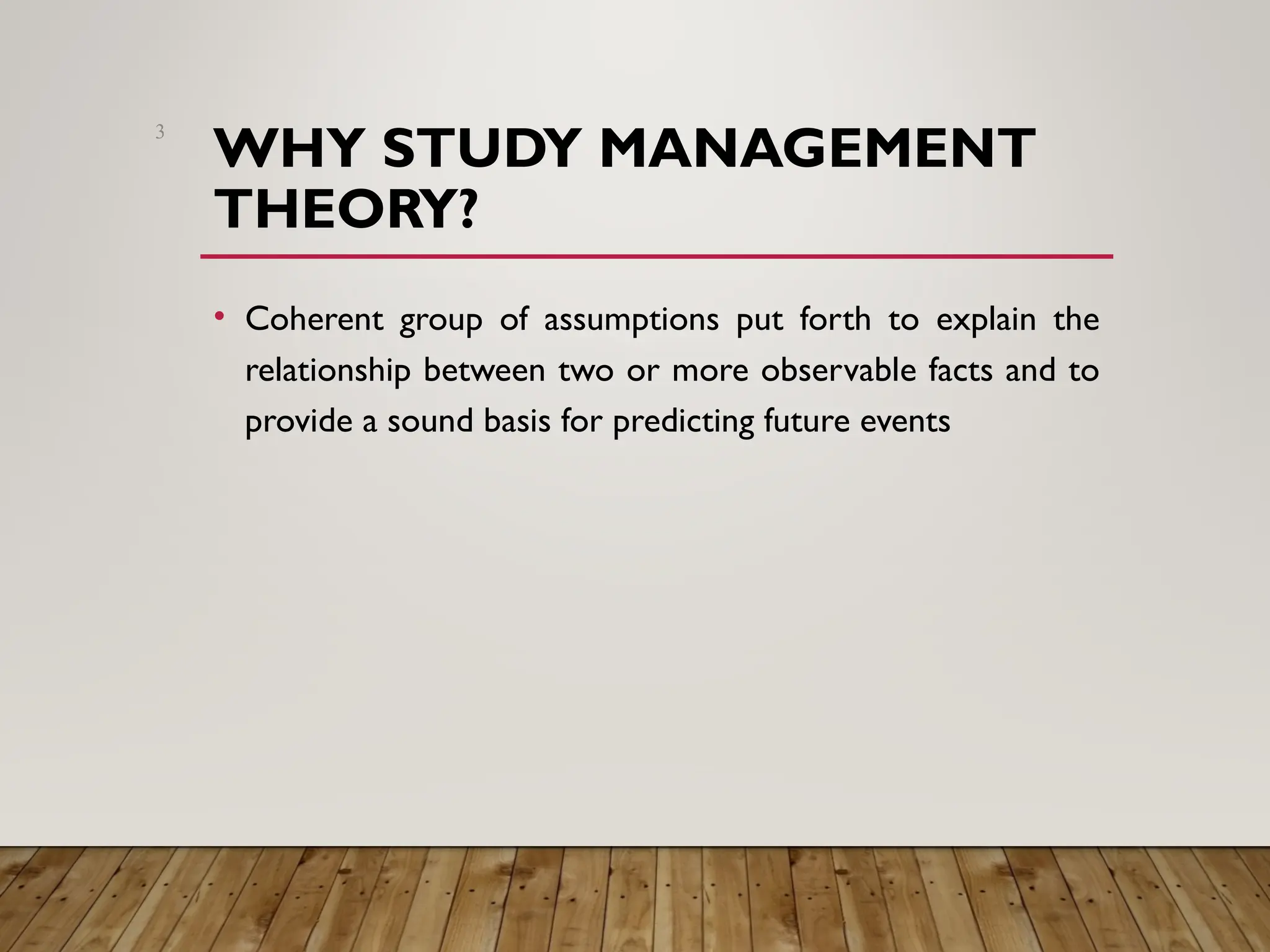 WHY STUDY MANAGEMENT
THEORY?
• Coherent group of assumptions put forth to explain the
relationship between two or more observable facts and to
provide a sound basis for predicting future events
3
 