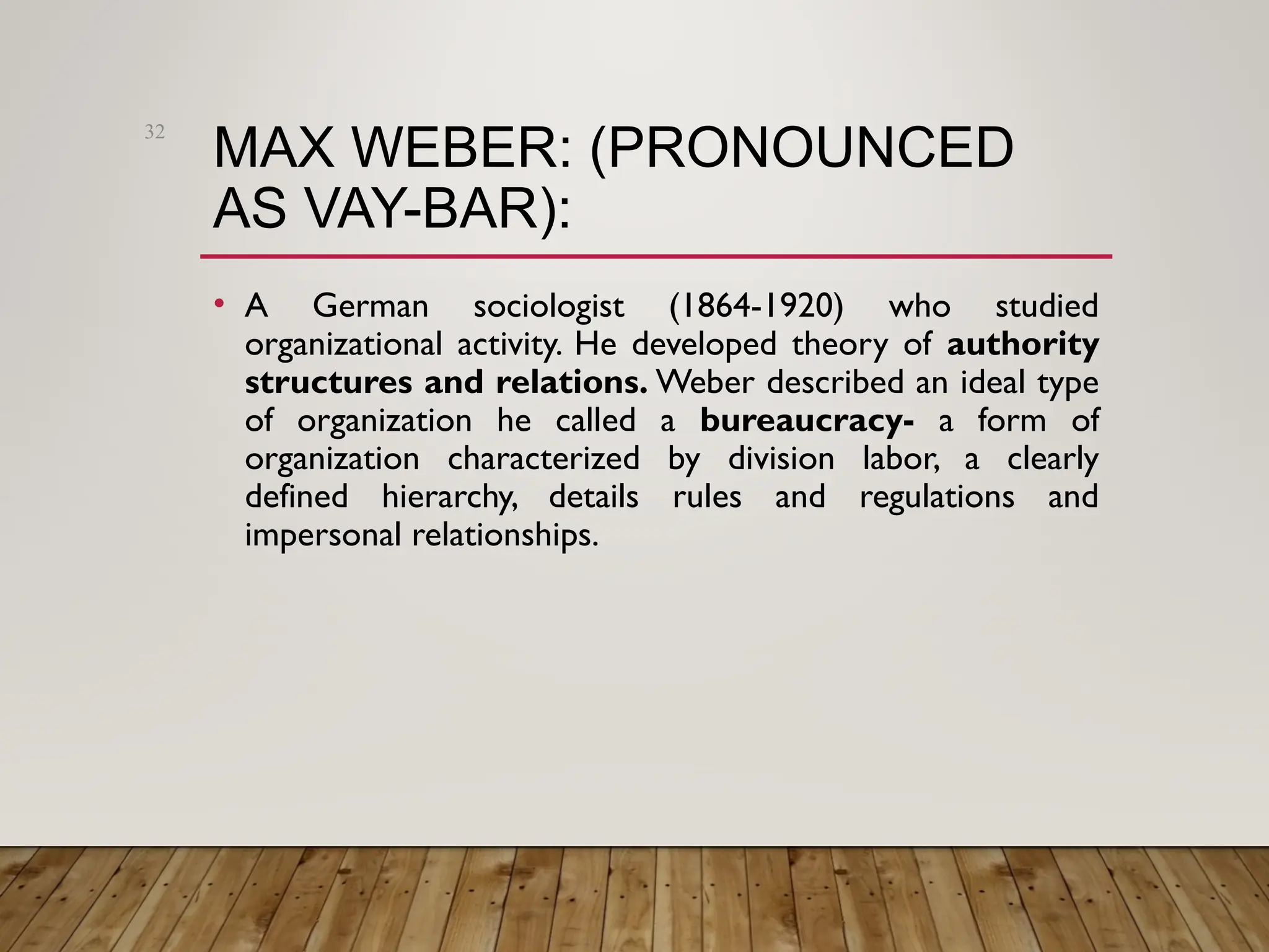 MAX WEBER: (PRONOUNCED
AS VAY-BAR):
• A German sociologist (1864-1920) who studied
organizational activity. He developed theory of authority
structures and relations. Weber described an ideal type
of organization he called a bureaucracy- a form of
organization characterized by division labor, a clearly
defined hierarchy, details rules and regulations and
impersonal relationships.
32
 