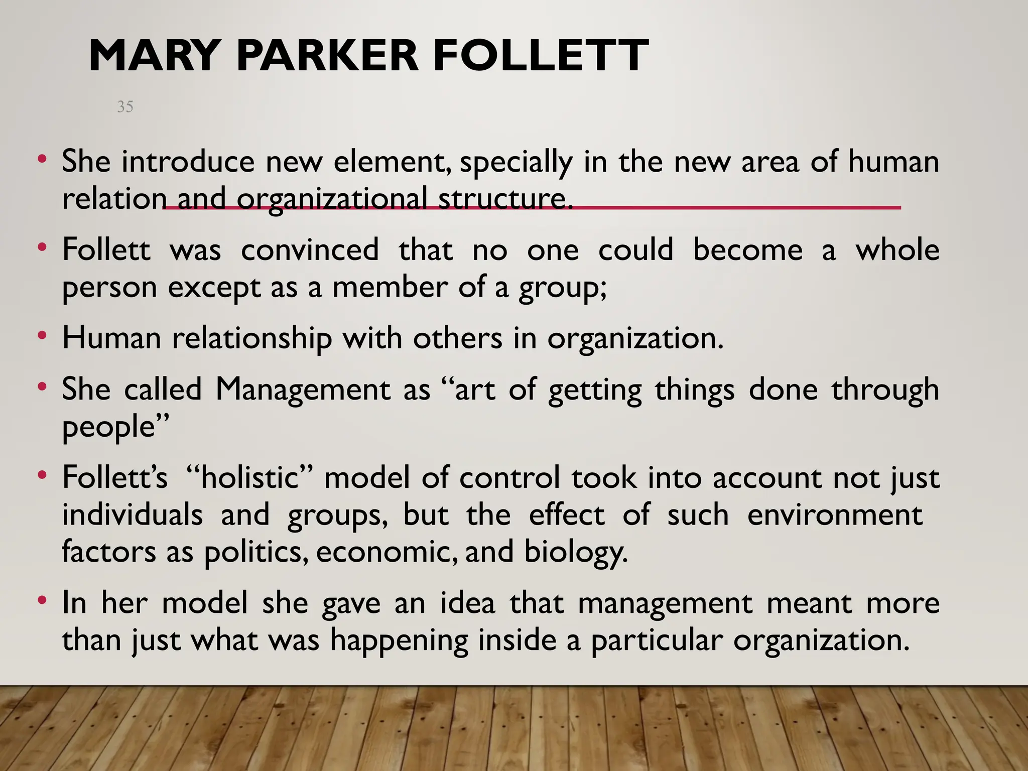 MARY PARKER FOLLETT
• She introduce new element, specially in the new area of human
relation and organizational structure.
• Follett was convinced that no one could become a whole
person except as a member of a group;
• Human relationship with others in organization.
• She called Management as “art of getting things done through
people”
• Follett’s “holistic” model of control took into account not just
individuals and groups, but the effect of such environment
factors as politics, economic, and biology.
• In her model she gave an idea that management meant more
than just what was happening inside a particular organization.
35
 