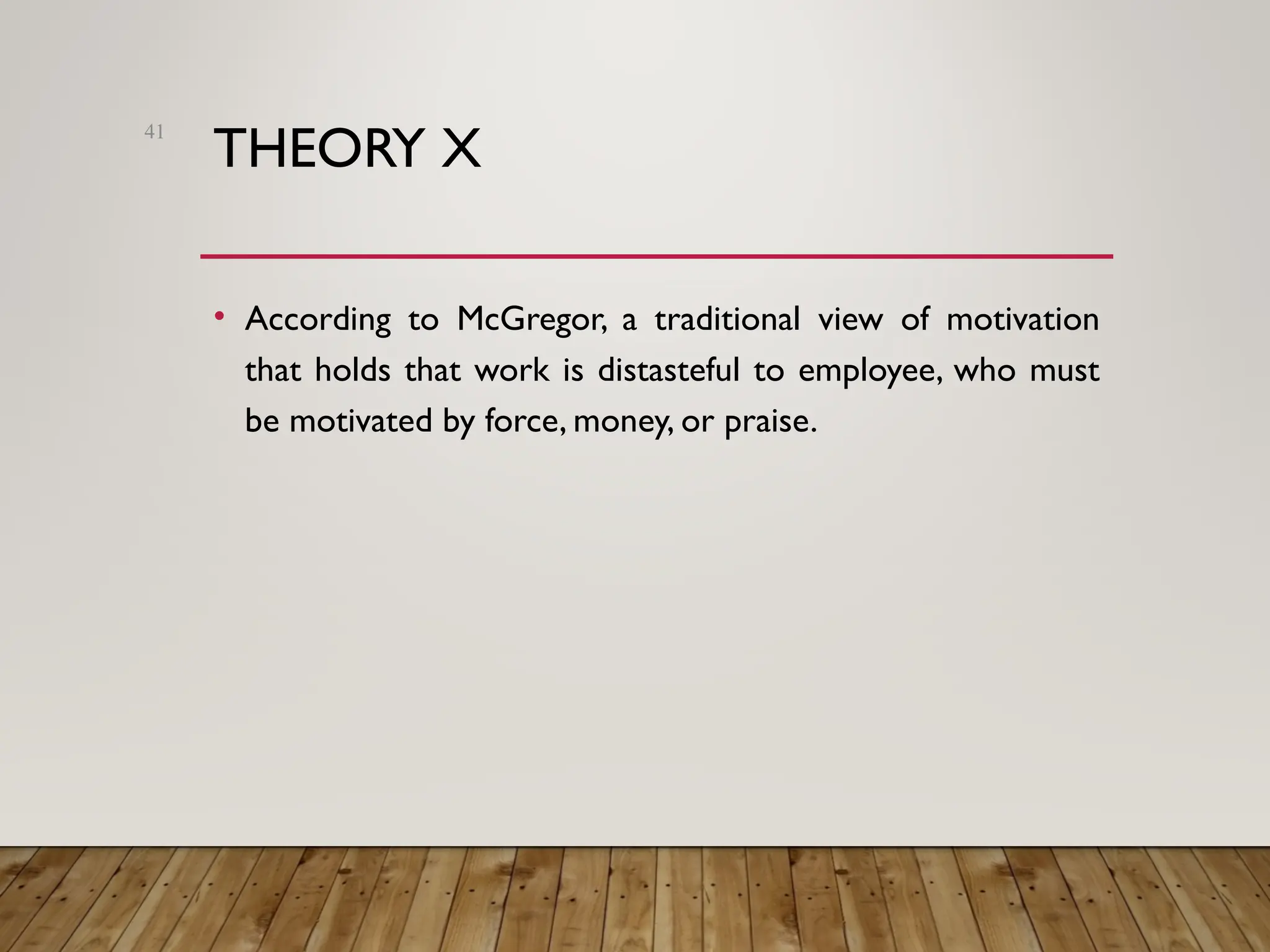 THEORY X
• According to McGregor, a traditional view of motivation
that holds that work is distasteful to employee, who must
be motivated by force, money, or praise.
41
 