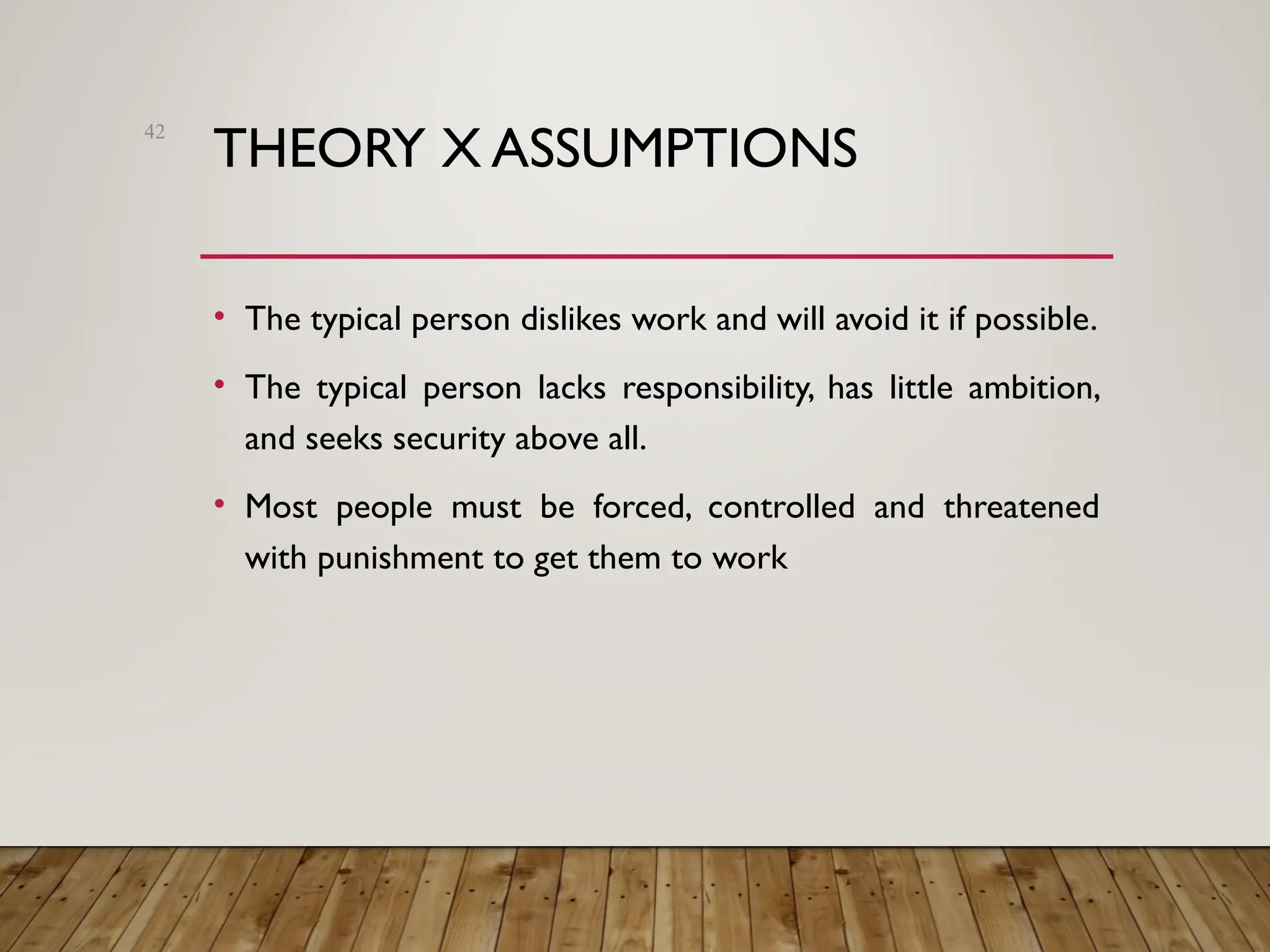 THEORY X ASSUMPTIONS
• The typical person dislikes work and will avoid it if possible.
• The typical person lacks responsibility, has little ambition,
and seeks security above all.
• Most people must be forced, controlled and threatened
with punishment to get them to work
42
 