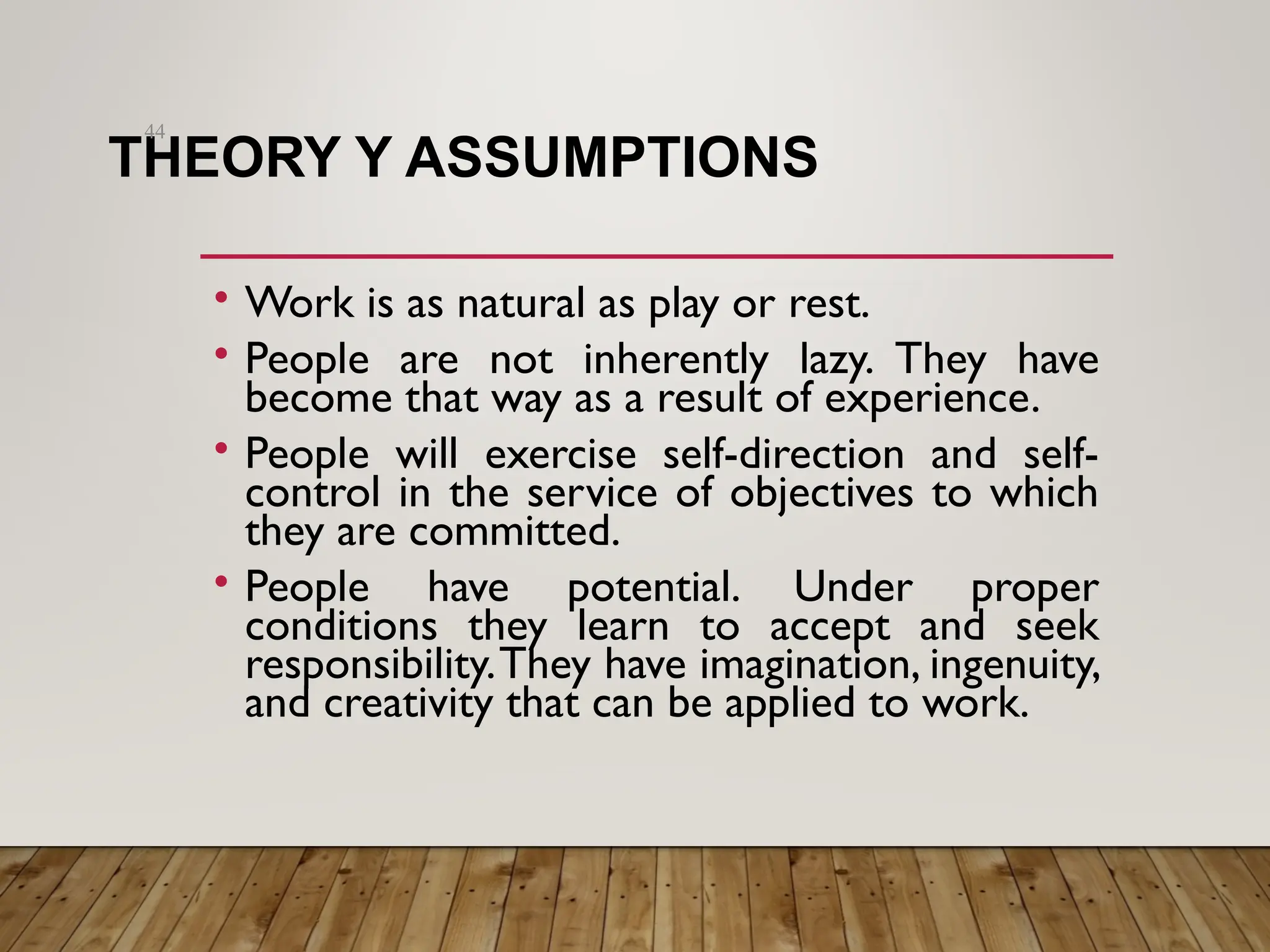 THEORY Y ASSUMPTIONS
• Work is as natural as play or rest.
• People are not inherently lazy. They have
become that way as a result of experience.
• People will exercise self-direction and self-
control in the service of objectives to which
they are committed.
• People have potential. Under proper
conditions they learn to accept and seek
responsibility.They have imagination, ingenuity,
and creativity that can be applied to work.
44
 