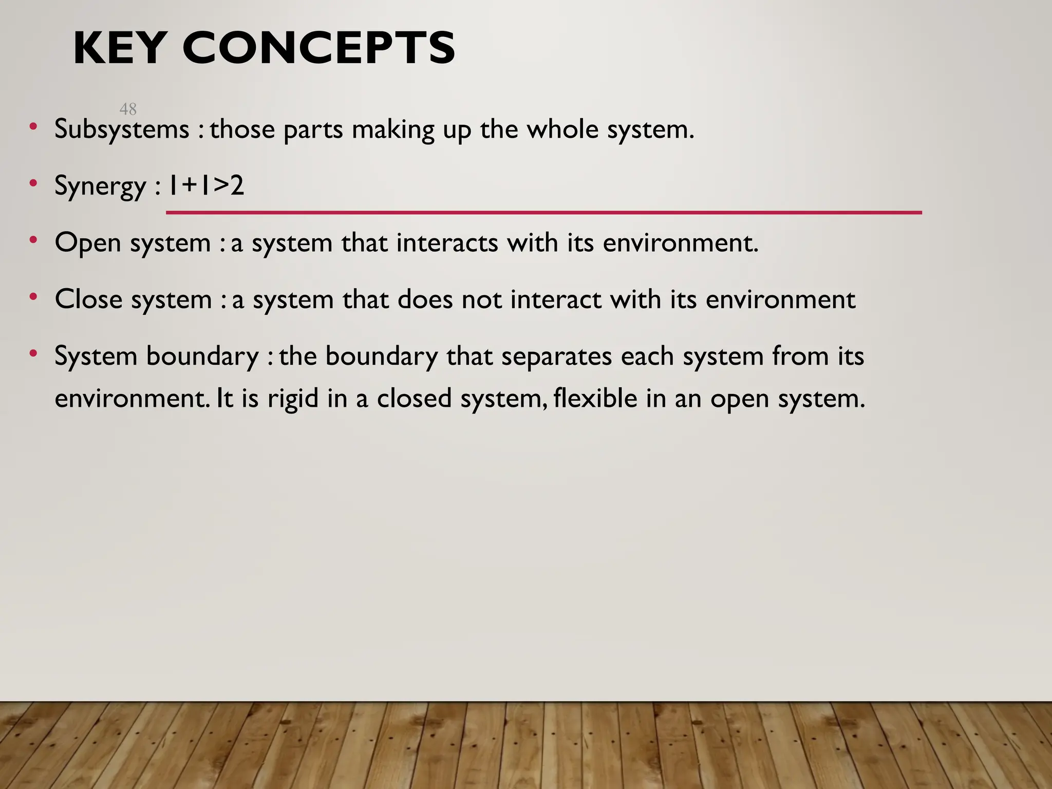 KEY CONCEPTS
• Subsystems : those parts making up the whole system.
• Synergy : 1+1>2
• Open system : a system that interacts with its environment.
• Close system : a system that does not interact with its environment
• System boundary : the boundary that separates each system from its
environment. It is rigid in a closed system, flexible in an open system.
48
 