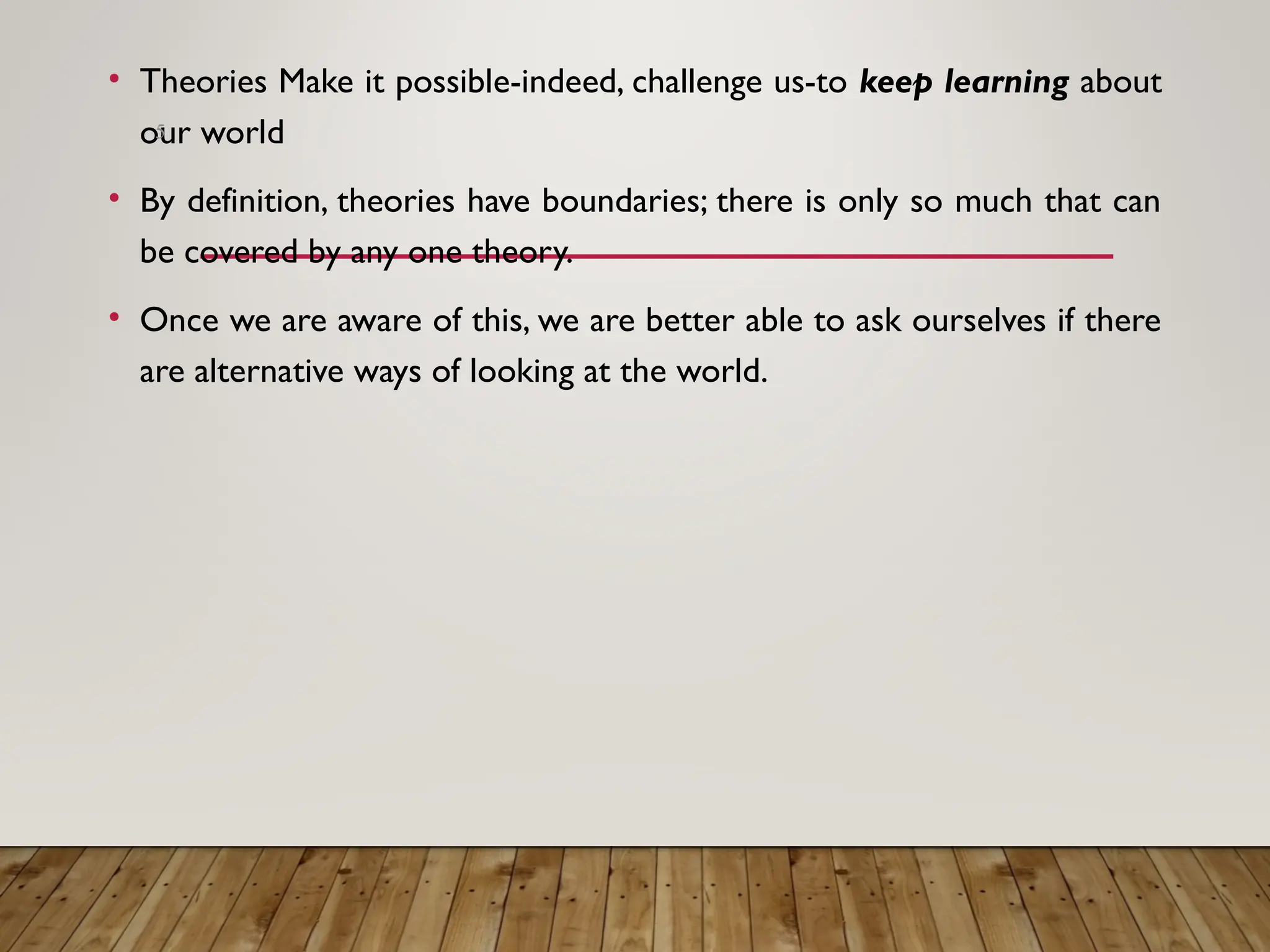 • Theories Make it possible-indeed, challenge us-to keep learning about
our world
• By definition, theories have boundaries; there is only so much that can
be covered by any one theory.
• Once we are aware of this, we are better able to ask ourselves if there
are alternative ways of looking at the world.
5
 