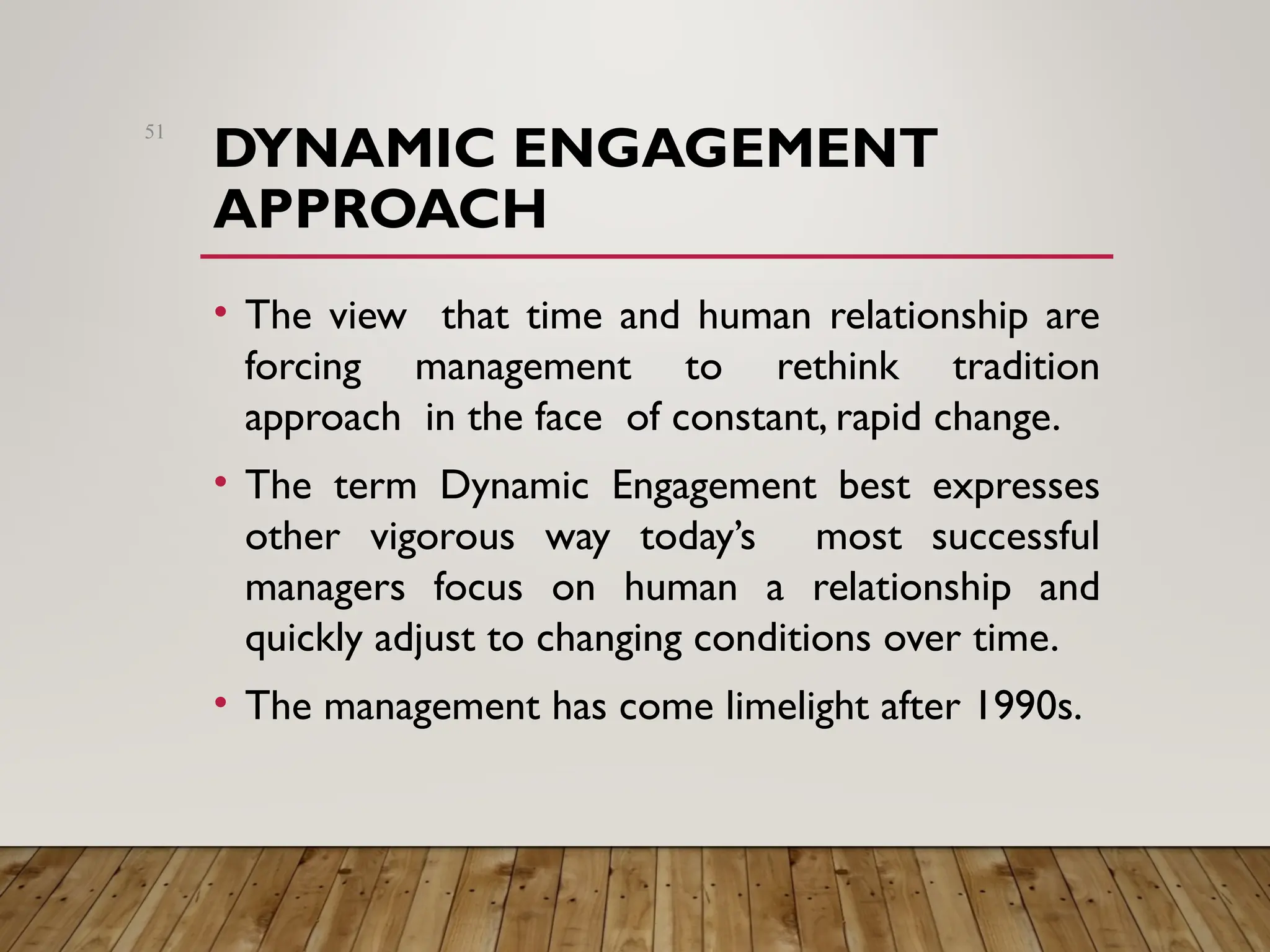 DYNAMIC ENGAGEMENT
APPROACH
• The view that time and human relationship are
forcing management to rethink tradition
approach in the face of constant, rapid change.
• The term Dynamic Engagement best expresses
other vigorous way today’s most successful
managers focus on human a relationship and
quickly adjust to changing conditions over time.
• The management has come limelight after 1990s.
51
 