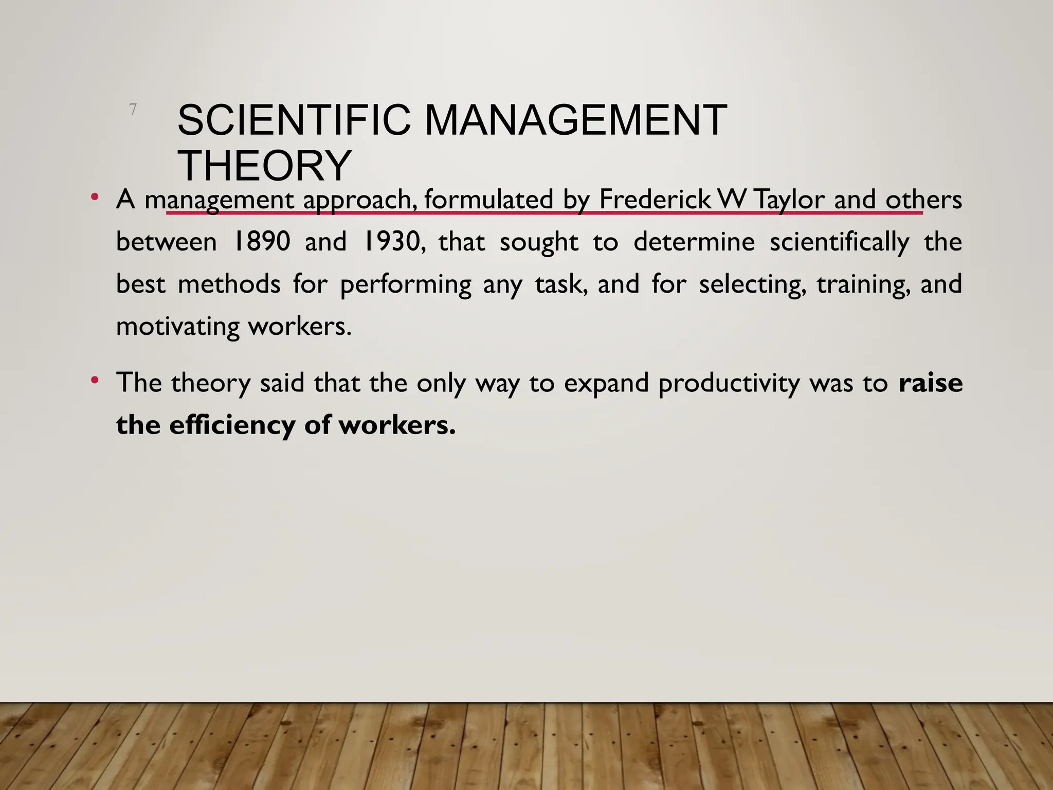 SCIENTIFIC MANAGEMENT
THEORY
• A management approach, formulated by Frederick W Taylor and others
between 1890 and 1930, that sought to determine scientifically the
best methods for performing any task, and for selecting, training, and
motivating workers.
• The theory said that the only way to expand productivity was to raise
the efficiency of workers.
7
 