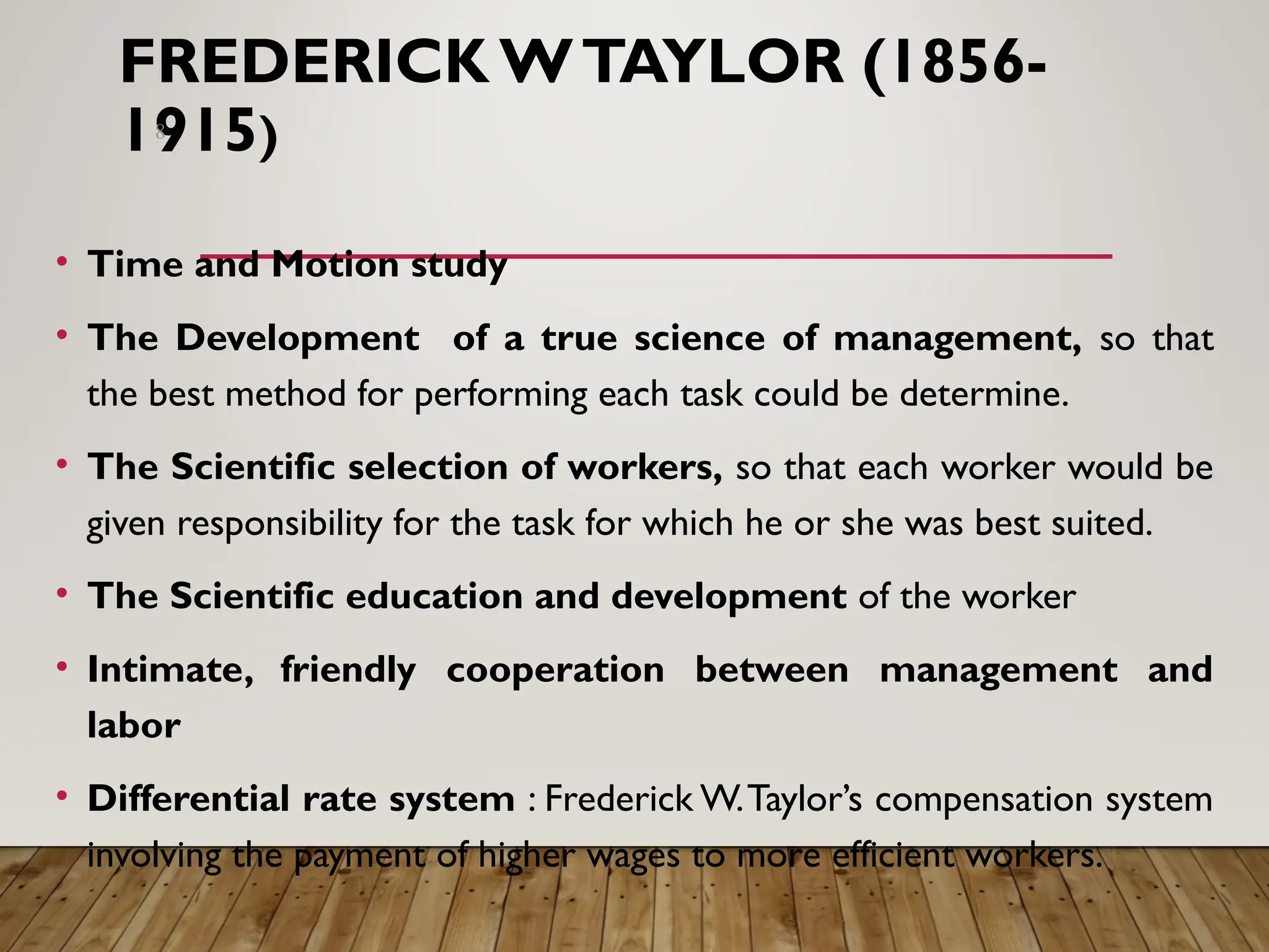 FREDERICK WTAYLOR (1856-
1915)
• Time and Motion study
• The Development of a true science of management, so that
the best method for performing each task could be determine.
• The Scientific selection of workers, so that each worker would be
given responsibility for the task for which he or she was best suited.
• The Scientific education and development of the worker
• Intimate, friendly cooperation between management and
labor
• Differential rate system : Frederick W.Taylor’s compensation system
involving the payment of higher wages to more efficient workers.
8
 