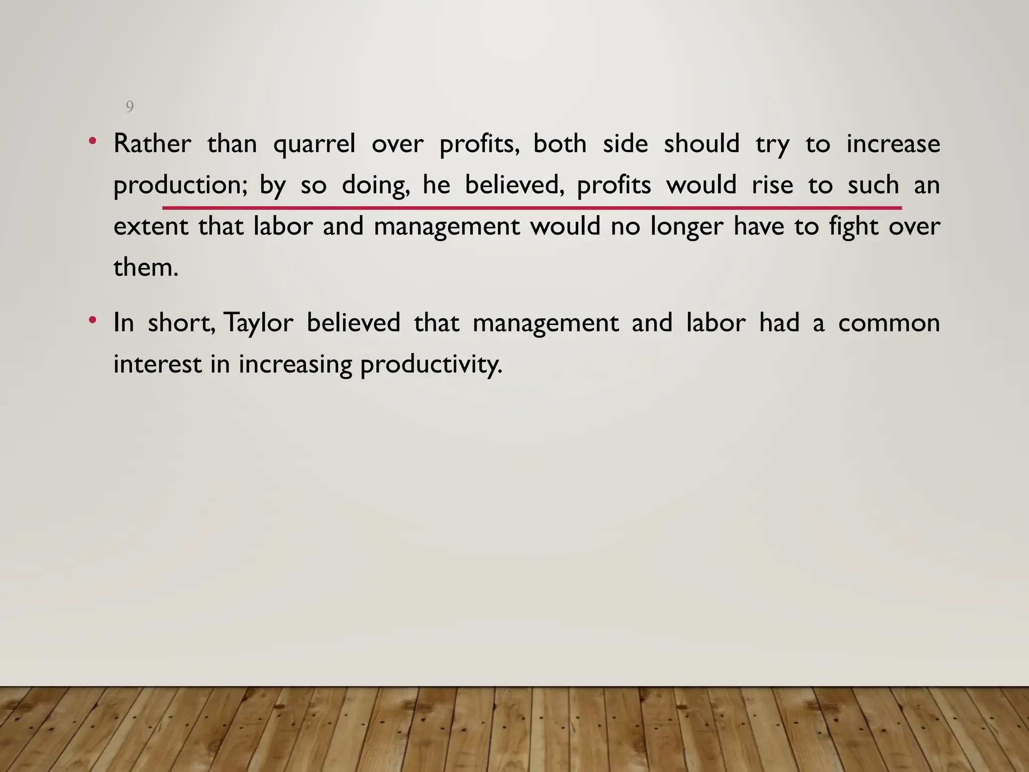• Rather than quarrel over profits, both side should try to increase
production; by so doing, he believed, profits would rise to such an
extent that labor and management would no longer have to fight over
them.
• In short, Taylor believed that management and labor had a common
interest in increasing productivity.
9
 