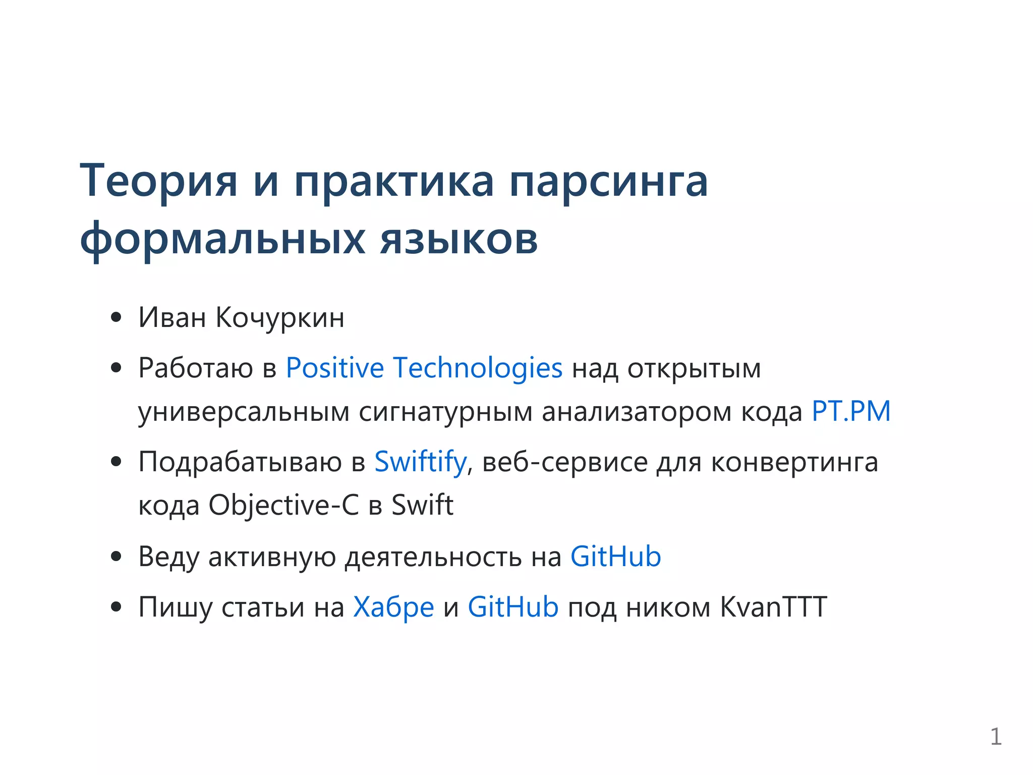 Теория и практика парсинга
формальных языков
Иван Кочуркин
Работаю в Positive Technologies над открытым
универсальным сигнатурным анализатором кода PT.PM
Подрабатываю в Swiftify, веб‐сервисе для конвертинга
кода Objective‐C в Swift
Веду активную деятельность на GitHub
Пишу статьи на Хабре и GitHub под ником KvanTTT
1
 