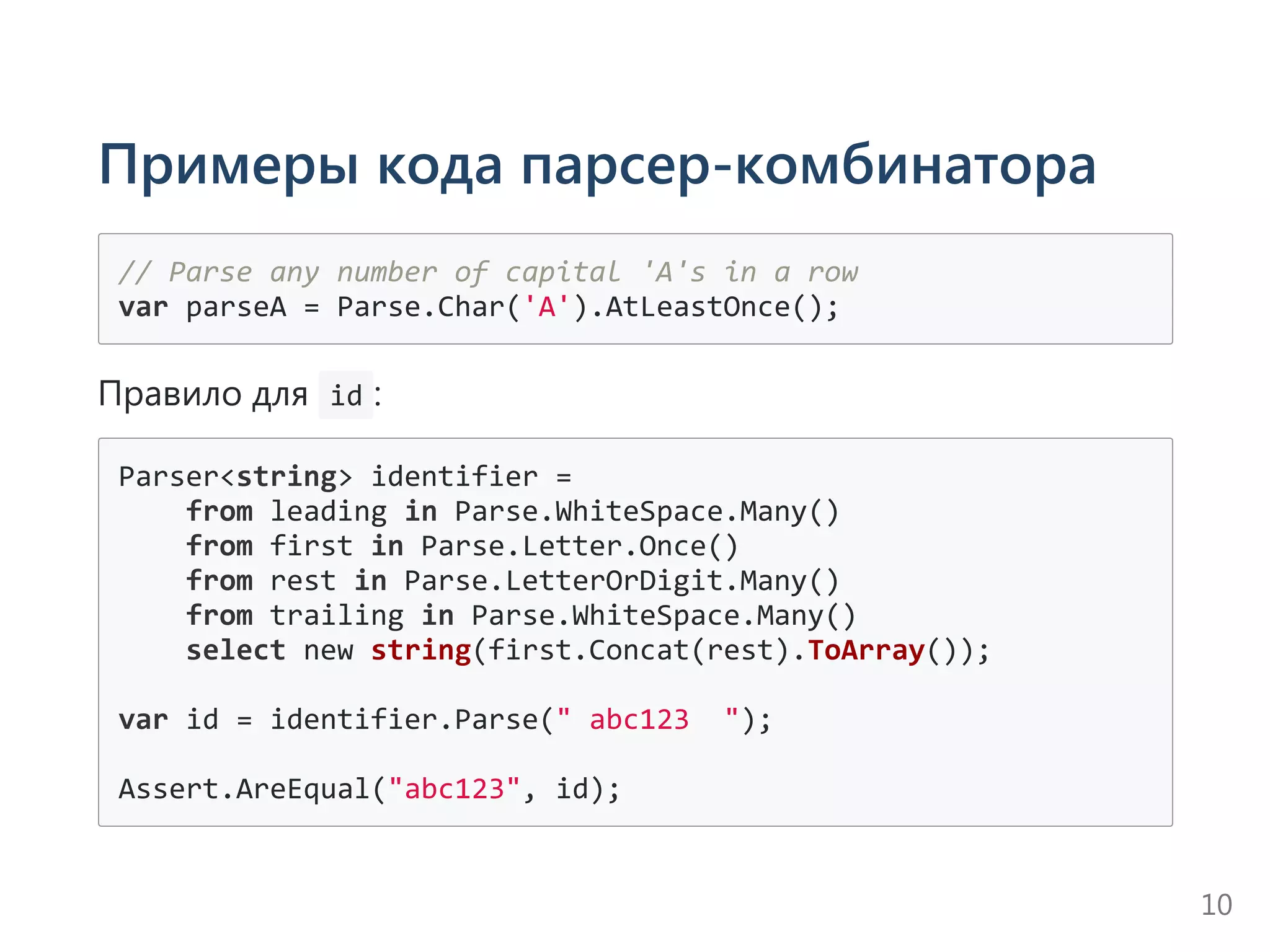 Примеры кода парсер-комбинатора
// Parse any number of capital 'A's in a row
var parseA = Parse.Char('A').AtLeastOnce();
Правило для  id :
Parser<string> identifier =
    from leading in Parse.WhiteSpace.Many()
    from first in Parse.Letter.Once()
    from rest in Parse.LetterOrDigit.Many()
    from trailing in Parse.WhiteSpace.Many()
    select new string(first.Concat(rest).ToArray());
var id = identifier.Parse(" abc123  ");
Assert.AreEqual("abc123", id);
10
 